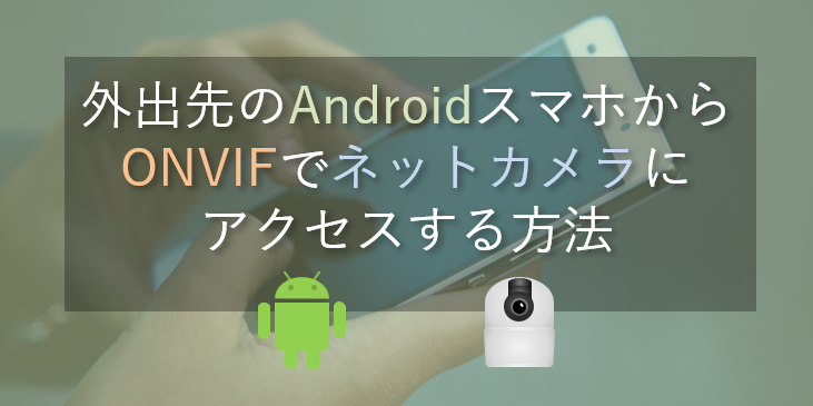 外出先のAndroidスマホから、自宅のネットワークカメラへONVIFビューワーアプリでアクセスする方法